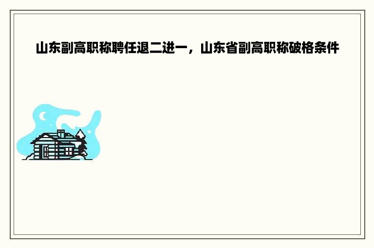 山东副高职称聘任退二进一，山东省副高职称破格条件