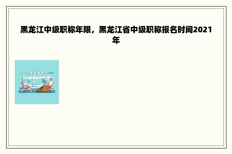 黑龙江中级职称年限，黑龙江省中级职称报名时间2021年