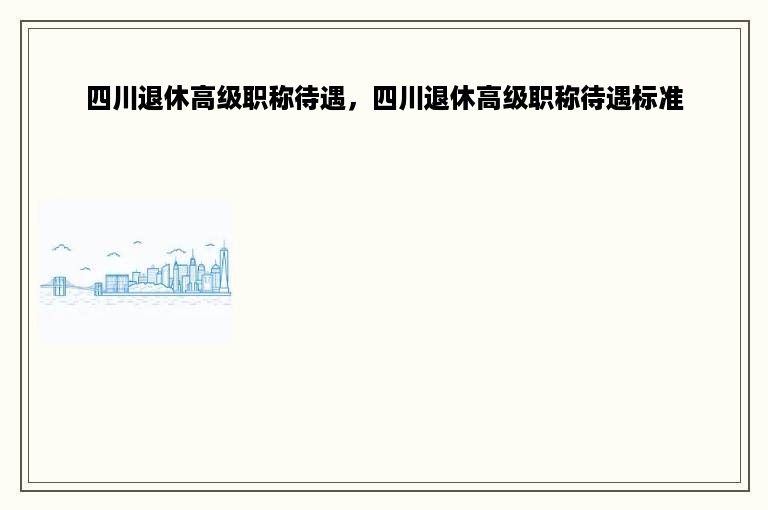 四川退休高级职称待遇，四川退休高级职称待遇标准