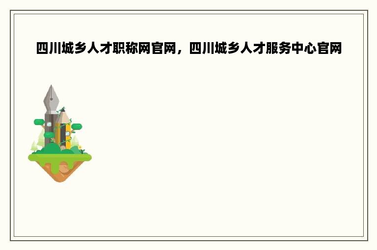 四川城乡人才职称网官网，四川城乡人才服务中心官网