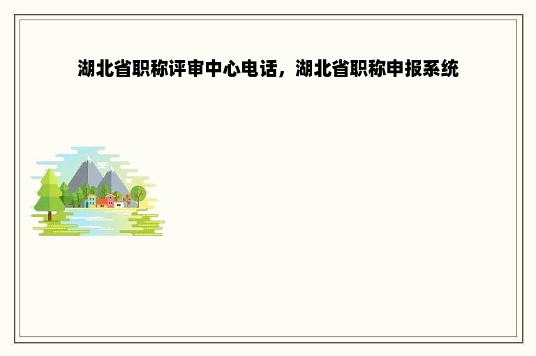 湖北省职称评审中心电话，湖北省职称申报系统