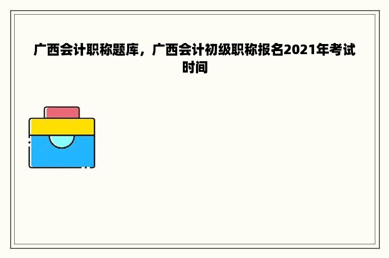 广西会计职称题库，广西会计初级职称报名2021年考试时间