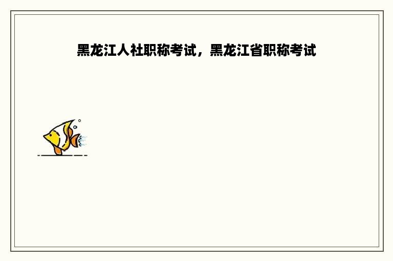 黑龙江人社职称考试，黑龙江省职称考试