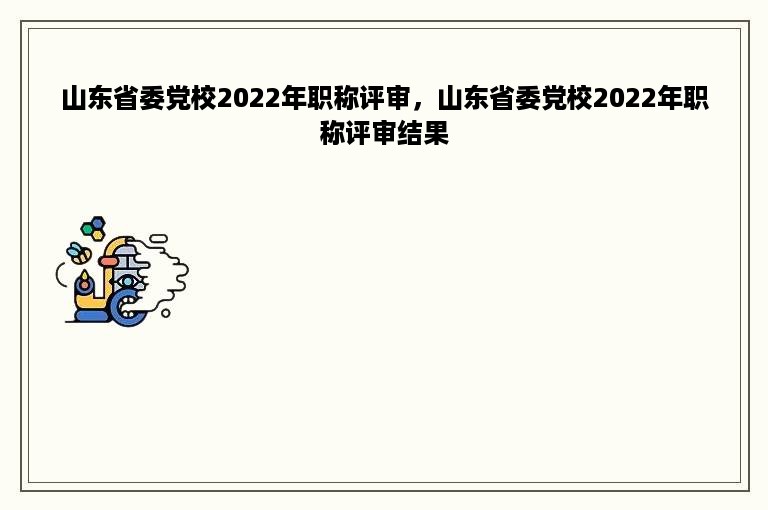 山东省委党校2022年职称评审，山东省委党校2022年职称评审结果