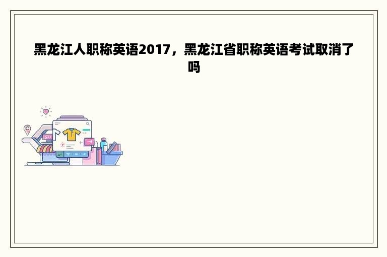 黑龙江人职称英语2017，黑龙江省职称英语考试取消了吗