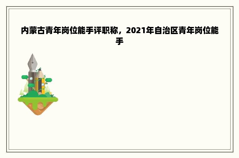 内蒙古青年岗位能手评职称，2021年自治区青年岗位能手