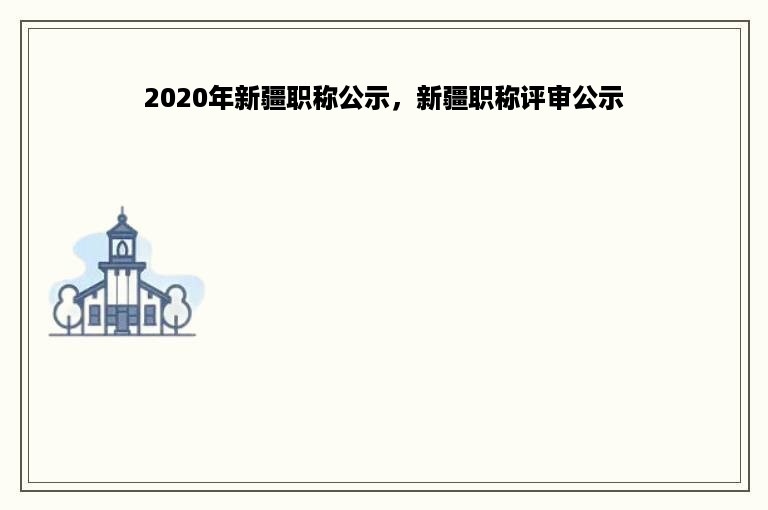 2020年新疆职称公示，新疆职称评审公示