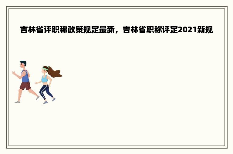 吉林省评职称政策规定最新，吉林省职称评定2021新规