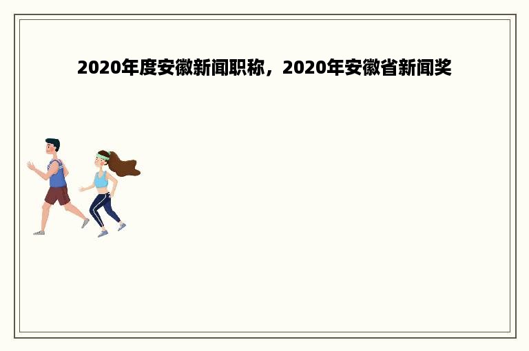 2020年度安徽新闻职称，2020年安徽省新闻奖