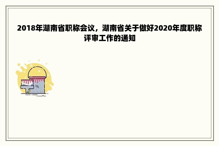 2018年湖南省职称会议，湖南省关于做好2020年度职称评审工作的通知