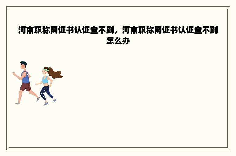 河南职称网证书认证查不到，河南职称网证书认证查不到怎么办