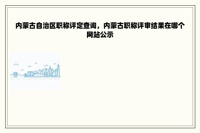 内蒙古自治区职称评定查询，内蒙古职称评审结果在哪个网站公示