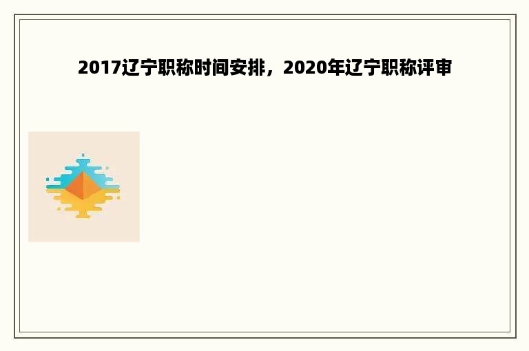 2017辽宁职称时间安排，2020年辽宁职称评审