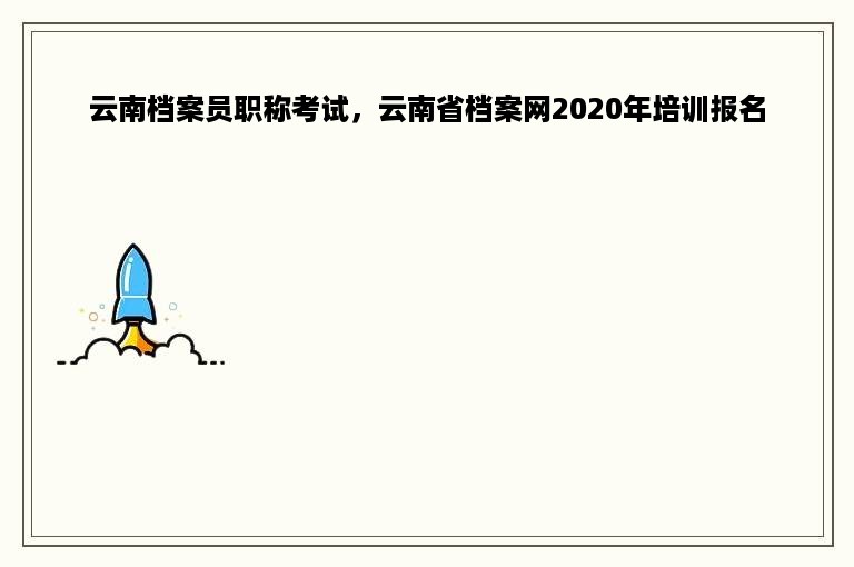 云南档案员职称考试，云南省档案网2020年培训报名