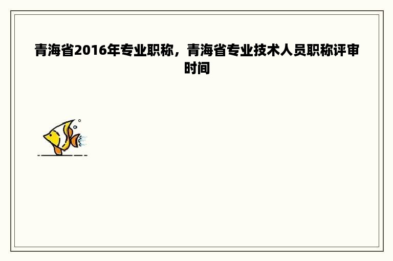 青海省2016年专业职称，青海省专业技术人员职称评审时间