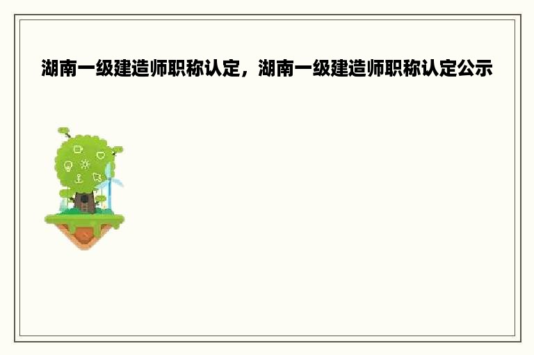 湖南一级建造师职称认定，湖南一级建造师职称认定公示