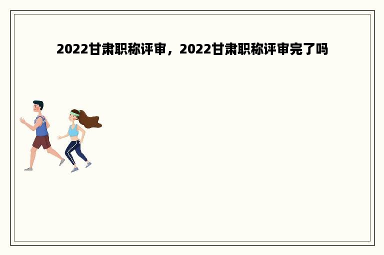 2022甘肃职称评审，2022甘肃职称评审完了吗