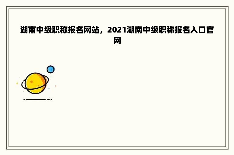 湖南中级职称报名网站，2021湖南中级职称报名入口官网