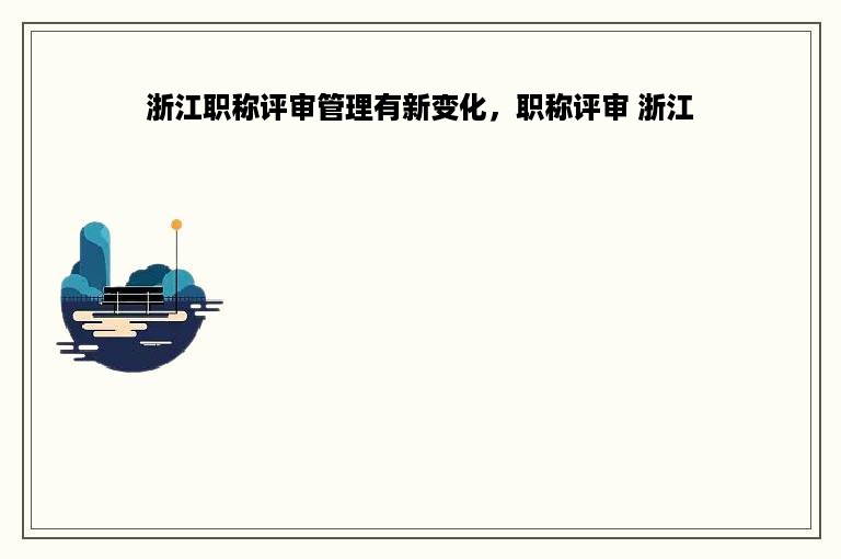 浙江职称评审管理有新变化，职称评审 浙江