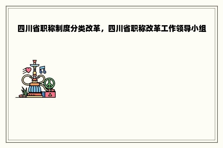 四川省职称制度分类改革，四川省职称改革工作领导小组