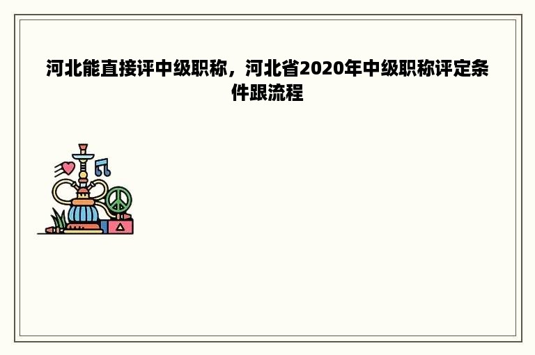 河北能直接评中级职称，河北省2020年中级职称评定条件跟流程