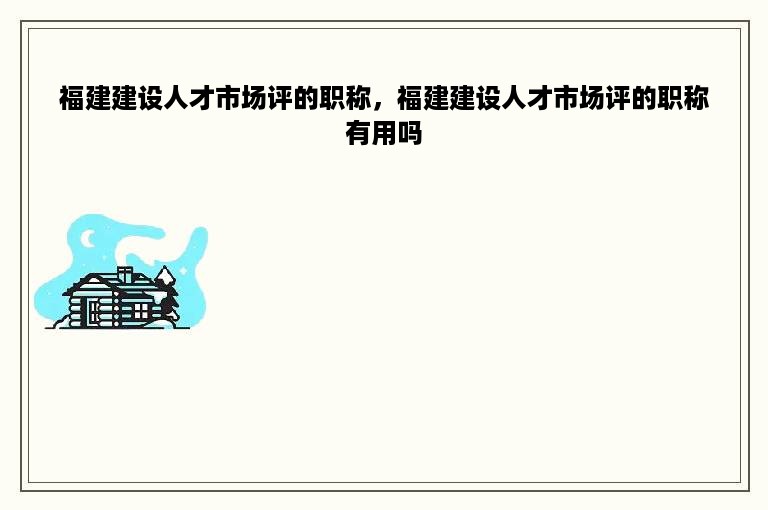 福建建设人才市场评的职称，福建建设人才市场评的职称有用吗