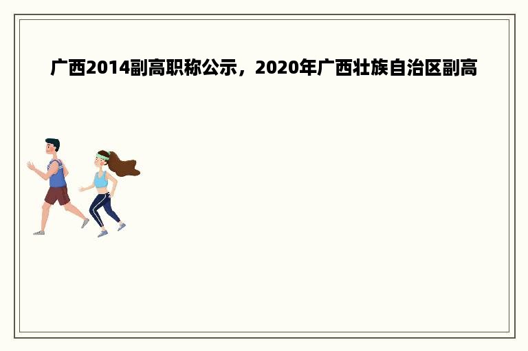 广西2014副高职称公示，2020年广西壮族自治区副高