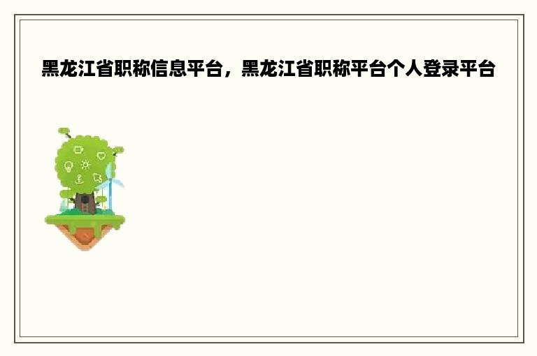 黑龙江省职称信息平台，黑龙江省职称平台个人登录平台