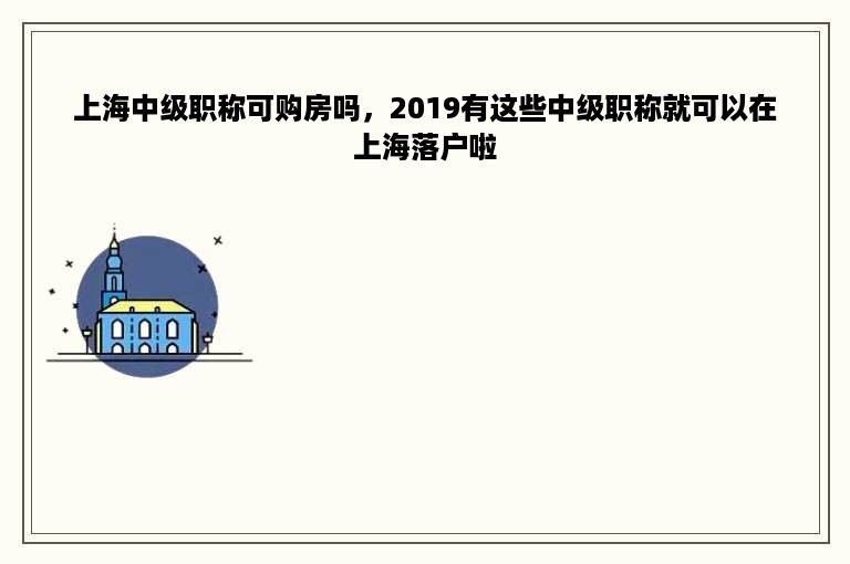 上海中级职称可购房吗，2019有这些中级职称就可以在上海落户啦