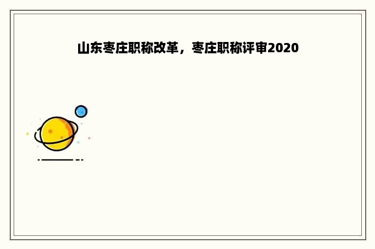 山东枣庄职称改革，枣庄职称评审2020