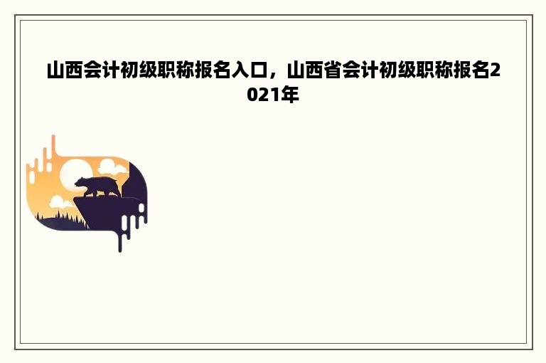 山西会计初级职称报名入口，山西省会计初级职称报名2021年