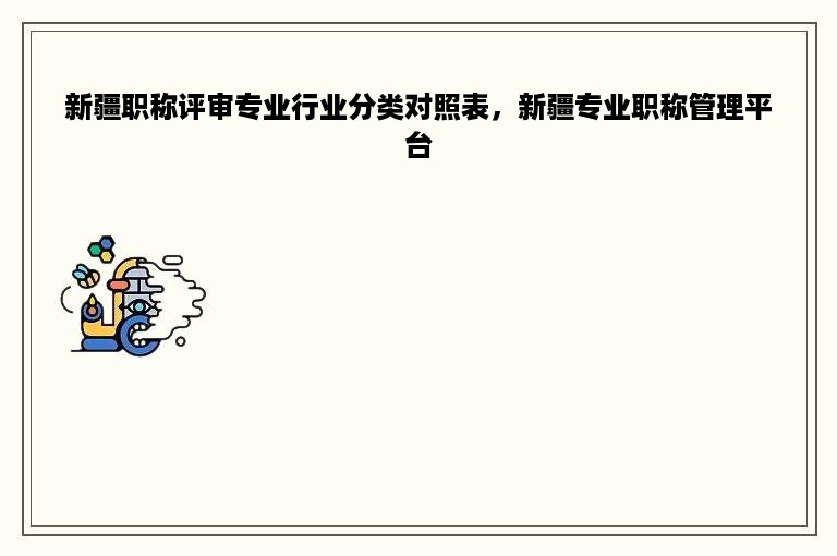 新疆职称评审专业行业分类对照表，新疆专业职称管理平台