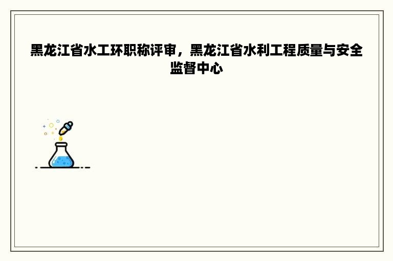 黑龙江省水工环职称评审，黑龙江省水利工程质量与安全监督中心