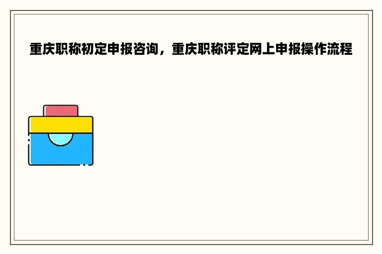 重庆职称初定申报咨询，重庆职称评定网上申报操作流程