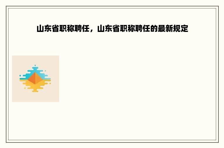 山东省职称聘任，山东省职称聘任的最新规定