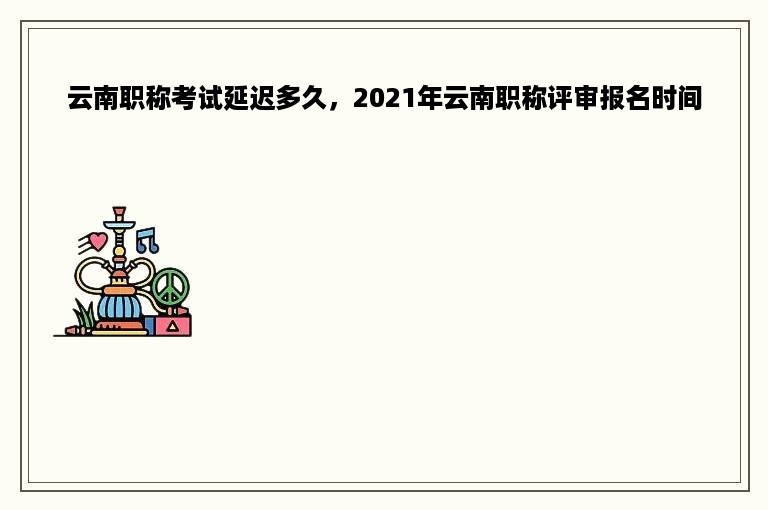 云南职称考试延迟多久，2021年云南职称评审报名时间