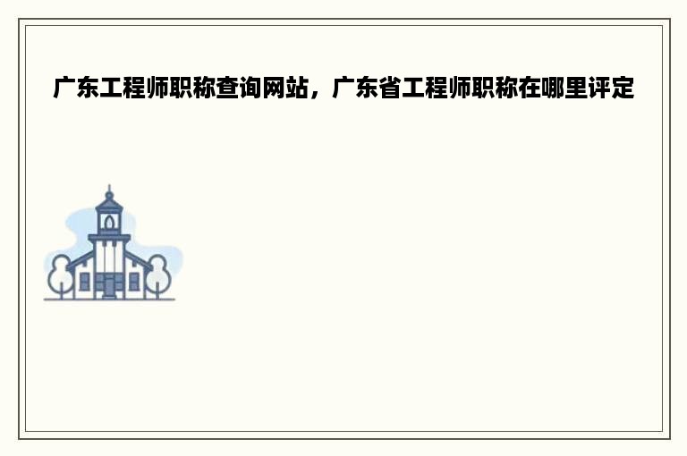 广东工程师职称查询网站，广东省工程师职称在哪里评定