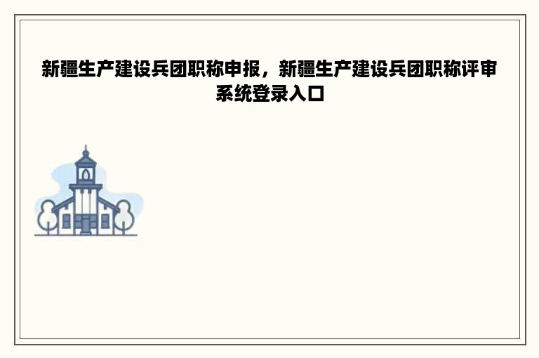 新疆生产建设兵团职称申报，新疆生产建设兵团职称评审系统登录入口