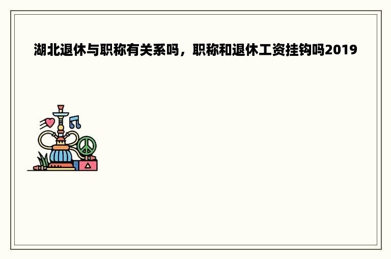 湖北退休与职称有关系吗，职称和退休工资挂钩吗2019