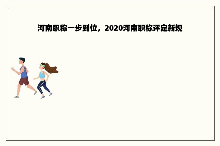 河南职称一步到位，2020河南职称评定新规