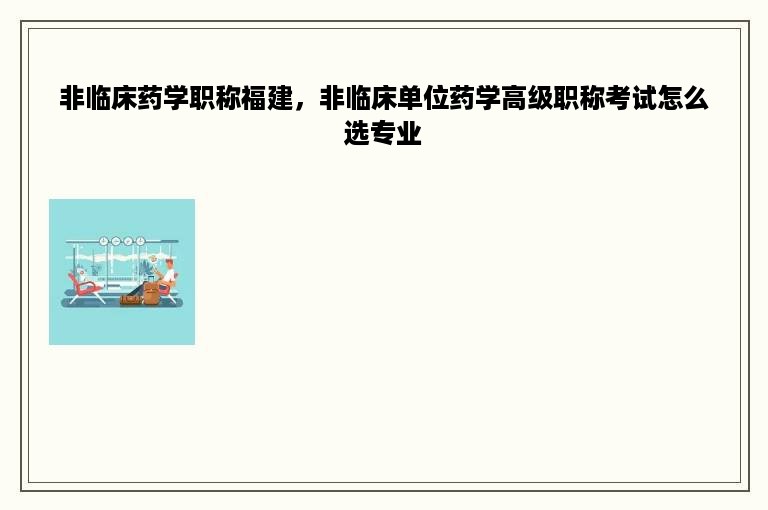 非临床药学职称福建，非临床单位药学高级职称考试怎么选专业