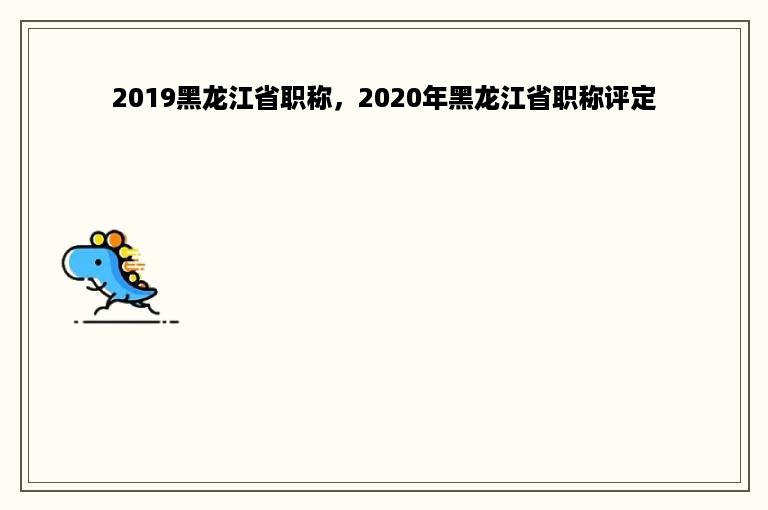 2019黑龙江省职称，2020年黑龙江省职称评定