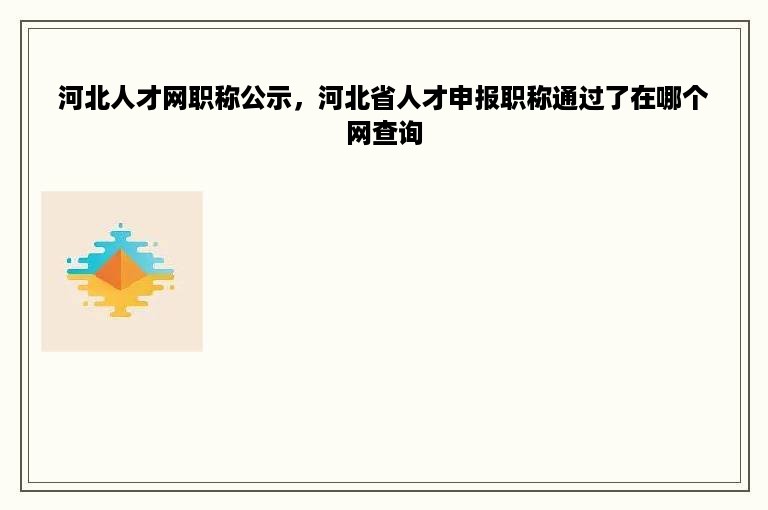 河北人才网职称公示，河北省人才申报职称通过了在哪个网查询