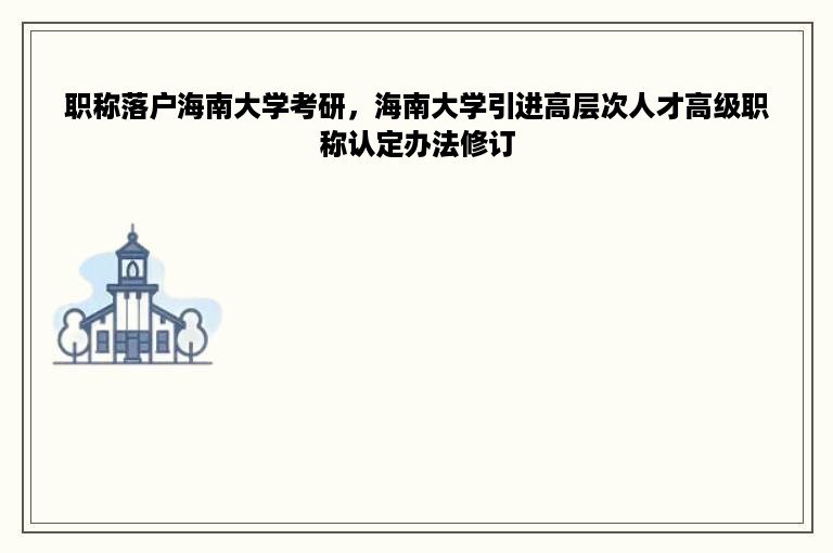 职称落户海南大学考研，海南大学引进高层次人才高级职称认定办法修订