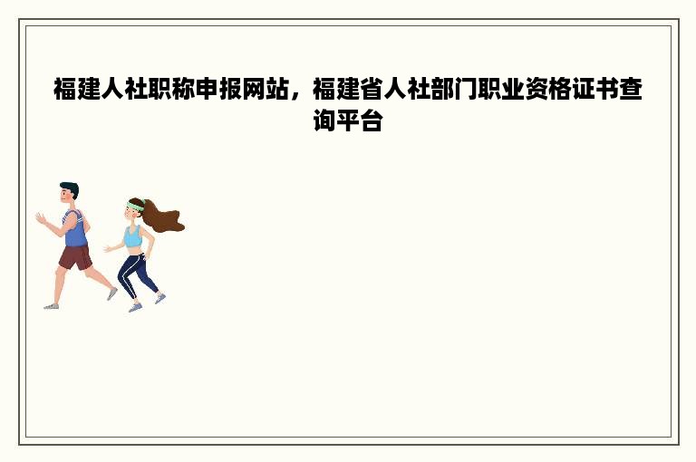 福建人社职称申报网站，福建省人社部门职业资格证书查询平台