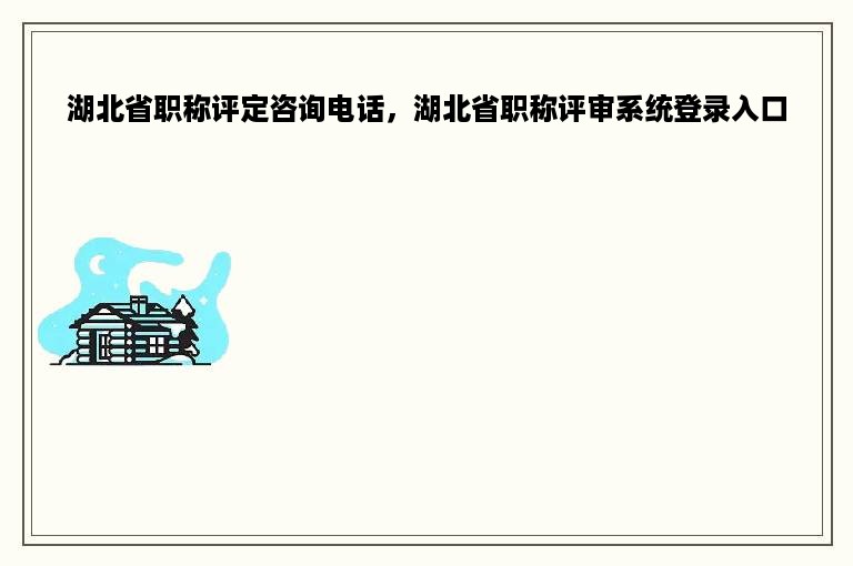 湖北省职称评定咨询电话，湖北省职称评审系统登录入口