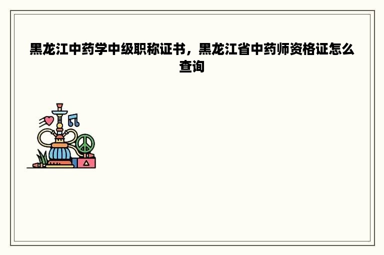 黑龙江中药学中级职称证书，黑龙江省中药师资格证怎么查询