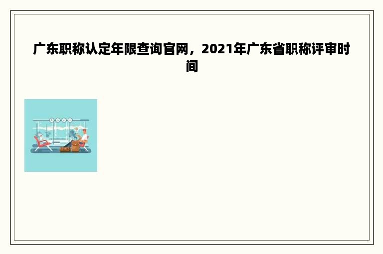 广东职称认定年限查询官网，2021年广东省职称评审时间