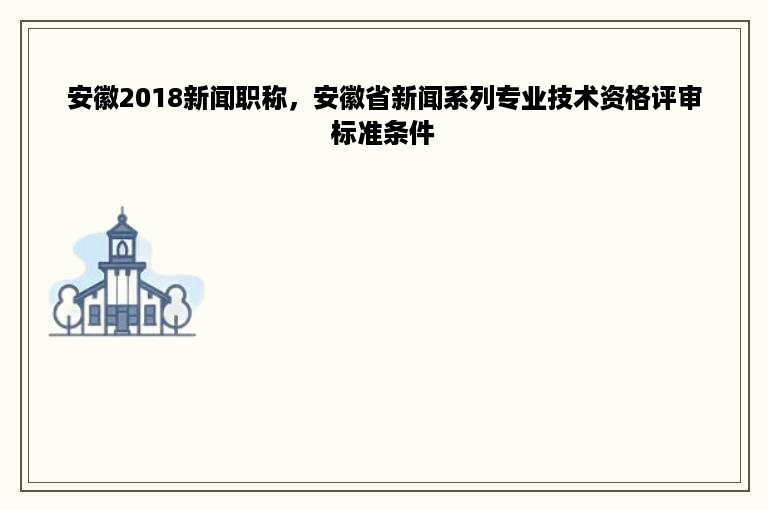 安徽2018新闻职称，安徽省新闻系列专业技术资格评审标准条件