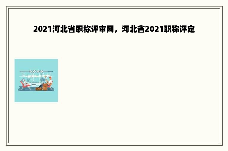 2021河北省职称评审网，河北省2021职称评定